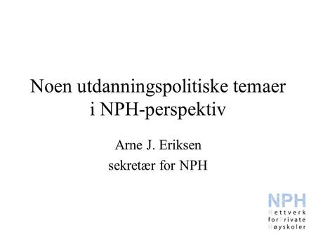 Noen utdanningspolitiske temaer i NPH-perspektiv Arne J. Eriksen sekretær for NPH.