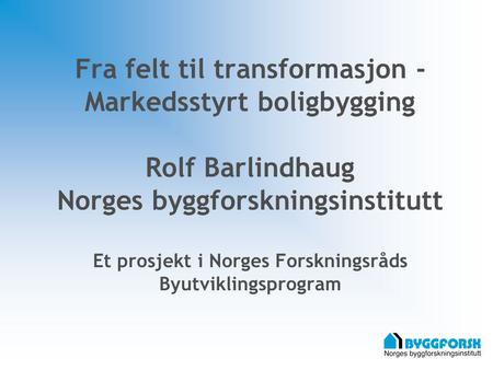 Fra felt til transformasjon - Markedsstyrt boligbygging Rolf Barlindhaug Norges byggforskningsinstitutt Et prosjekt i Norges Forskningsråds Byutviklingsprogram.