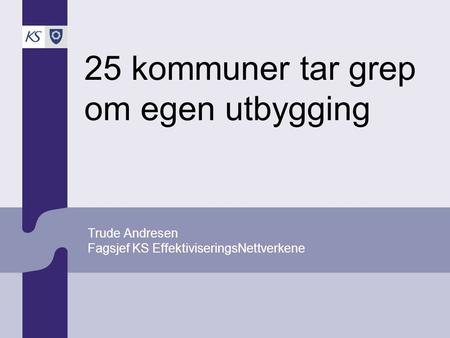 25 kommuner tar grep om egen utbygging Trude Andresen Fagsjef KS EffektiviseringsNettverkene.