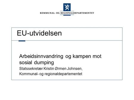 EU-utvidelsen Arbeidsinnvandring og kampen mot sosial dumping Statssekretær Kristin Ørmen Johnsen, Kommunal- og regionaldepartementet.