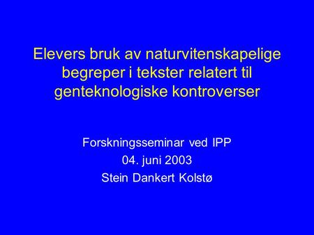 Elevers bruk av naturvitenskapelige begreper i tekster relatert til genteknologiske kontroverser Forskningsseminar ved IPP 04. juni 2003 Stein Dankert.