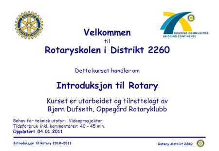 Rotary distrikt 2260 Introduksjon til Rotary 2010-2011 Behov for teknisk utstyr: Videoprosjektor Tidsforbruk inkl. kommentarer: 40 - 45 min. Oppdatert.