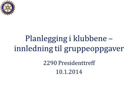 Planlegging i klubbene – innledning til gruppeoppgaver 2290 Presidenttreff 10.1.2014.