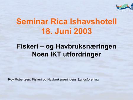 Seminar Rica Ishavshotell 18. Juni 2003 Fiskeri – og Havbruksnæringen Noen IKT utfordringer Roy Robertsen, Fiskeri og Havbruksnæringens Landsforening.