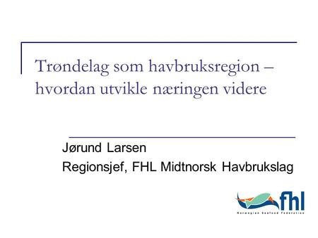 Trøndelag som havbruksregion – hvordan utvikle næringen videre Jørund Larsen Regionsjef, FHL Midtnorsk Havbrukslag.