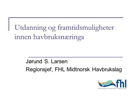 Utdanning og framtidsmuligheter innen havbruksnæringa Jørund S. Larsen Regionsjef, FHL Midtnorsk Havbrukslag.