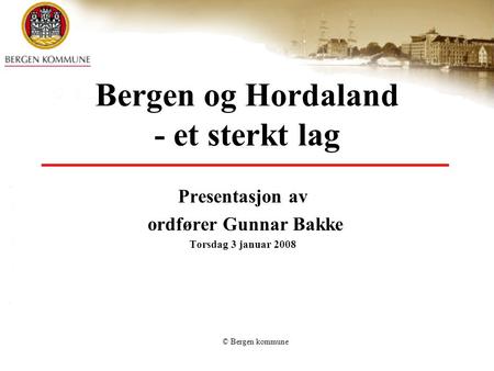 © Bergen kommune Bergen og Hordaland - et sterkt lag Presentasjon av ordfører Gunnar Bakke Torsdag 3 januar 2008.