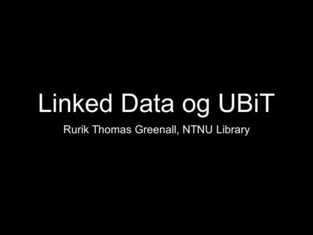 Linked Data og UBiT Rurik Thomas Greenall, NTNU Library.