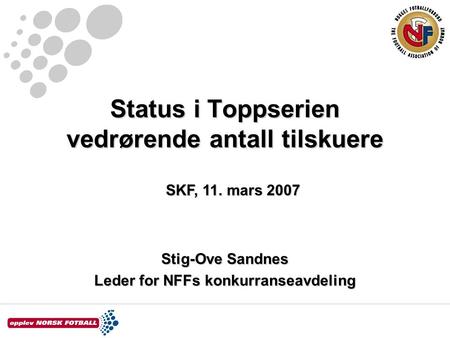 Status i Toppserien vedrørende antall tilskuere Stig-Ove Sandnes Leder for NFFs konkurranseavdeling SKF, 11. mars 2007.