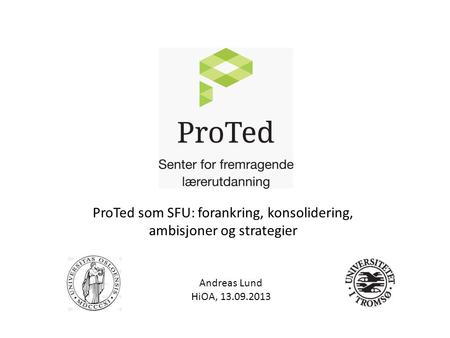Andreas Lund HiOA, 13.09.2013 ProTed som SFU: forankring, konsolidering, ambisjoner og strategier.