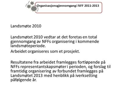 Organisasjonsgjennomgang i NFF 2011-2013 Landsmøte 2010 Landsmøtet 2010 vedtar at det foretas en total gjennomgang av NFFs organisering i kommende landsmøteperiode.