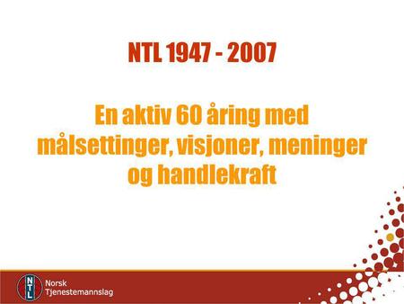 NTL 1947 - 2007 En aktiv 60 åring med målsettinger, visjoner, meninger og handlekraft.