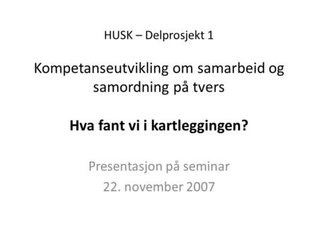 HUSK – Delprosjekt 1 Kompetanseutvikling om samarbeid og samordning på tvers Hva fant vi i kartleggingen? Presentasjon på seminar 22. november 2007.