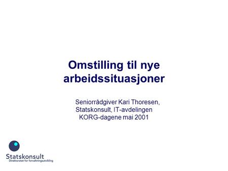 Omstilling til nye arbeidssituasjoner Seniorrådgiver Kari Thoresen, Statskonsult, IT-avdelingen KORG-dagene mai 2001.