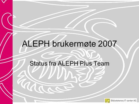 ALEPH brukermøte 2007 Status fra ALEPH Plus Team.