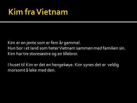 Kim er en jente som er fem år gammel. Hun bor i et land som heter Vietnam sammen med familien sin. Kim har tre storesøstre og en lillebror. I huset til.