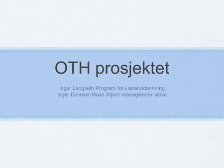 OTH prosjektet Inger Langseth Program for Lærerutdannning Inger Dolmset Moan Åfjord videregående skole.