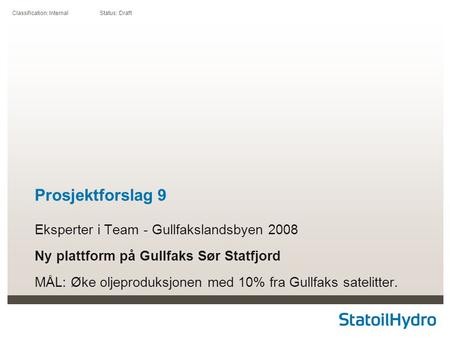 Classification: Internal Status: Draft Prosjektforslag 9 Eksperter i Team - Gullfakslandsbyen 2008 Ny plattform på Gullfaks Sør Statfjord MÅL: Øke oljeproduksjonen.