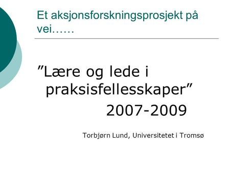 Et aksjonsforskningsprosjekt på vei…… ”Lære og lede i praksisfellesskaper” 2007-2009 Torbjørn Lund, Universitetet i Tromsø.