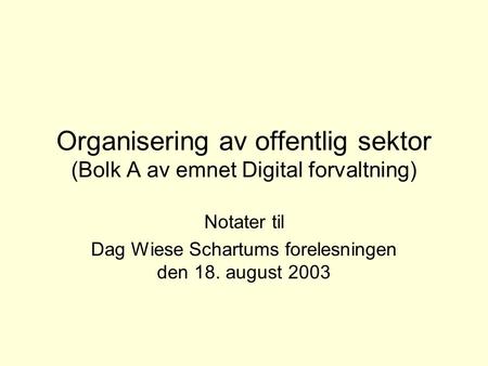 Organisering av offentlig sektor (Bolk A av emnet Digital forvaltning) Notater til Dag Wiese Schartums forelesningen den 18. august 2003.