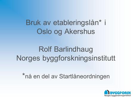 Bruk av etableringslån* i Oslo og Akershus Rolf Barlindhaug Norges byggforskningsinstitutt * nå en del av Startlåneordningen.