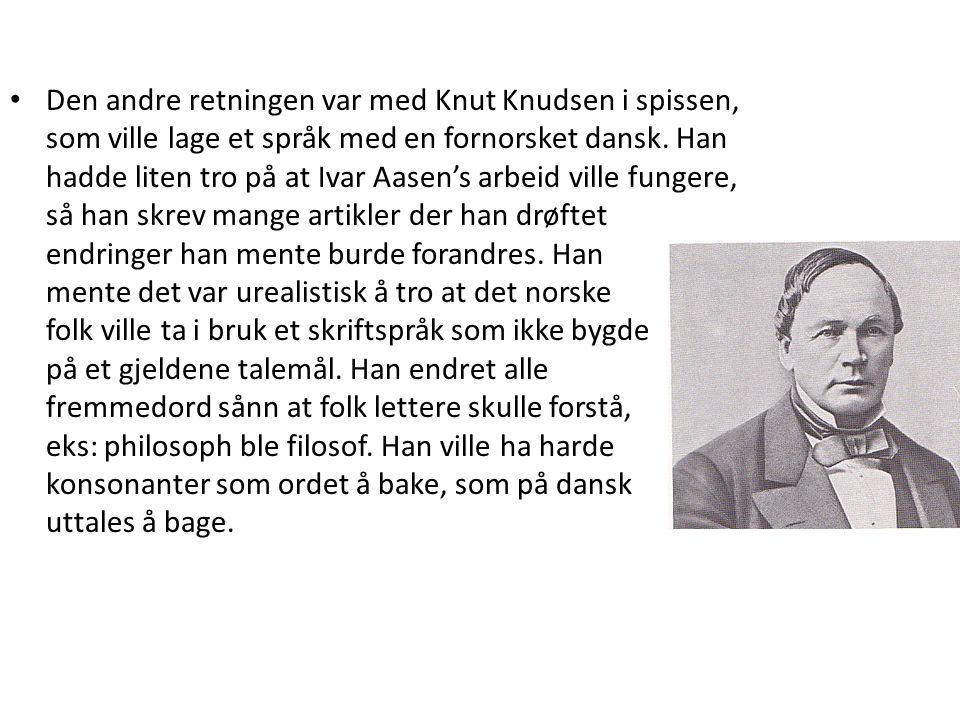 Den andre retningen var med Knut Knudsen i spissen, som ville lage et språk med en fornorsket dansk.