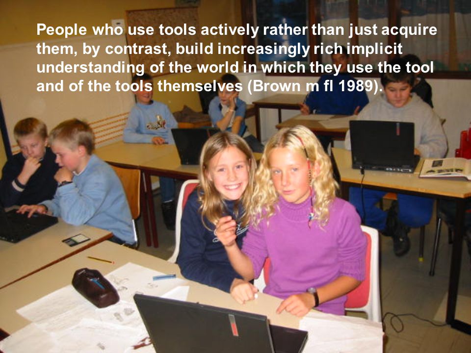People who use tools actively rather than just acquire them, by contrast, build increasingly rich implicit understanding of the world in which they use the tool and of the tools themselves (Brown m fl 1989).